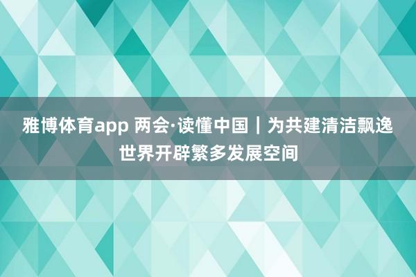 雅博体育app 两会·读懂中国｜为共建清洁飘逸世界开辟繁多发展空间