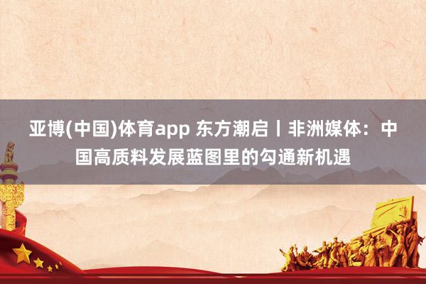 亚博(中国)体育app 东方潮启丨非洲媒体：中国高质料发展蓝图里的勾通新机遇
