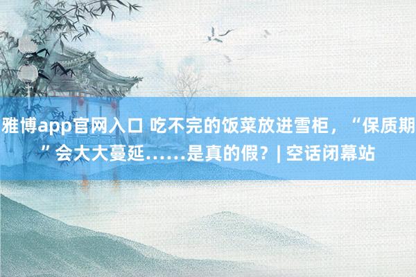 雅博app官网入口 吃不完的饭菜放进雪柜，“保质期”会大大蔓延……是真的假？| 空话闭幕站
