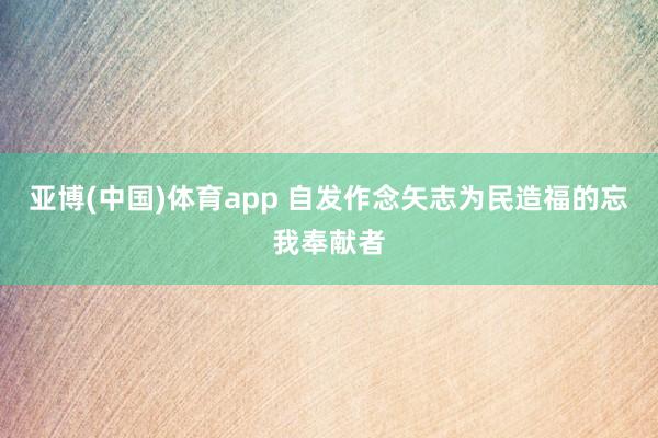 亚博(中国)体育app 自发作念矢志为民造福的忘我奉献者