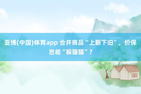 亚博(中国)体育app 合并商品“上新下旧”，价保岂能“躲猫猫”？