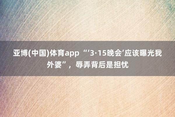 亚博(中国)体育app “‘3·15晚会’应该曝光我外婆”，辱弄背后是担忧