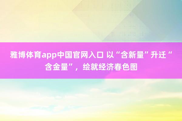 雅博体育app中国官网入口 以“含新量”升迁“含金量”，绘就经济春色图