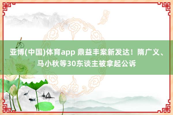 亚博(中国)体育app 鼎益丰案新发达！隋广义、马小秋等30东谈主被拿起公诉