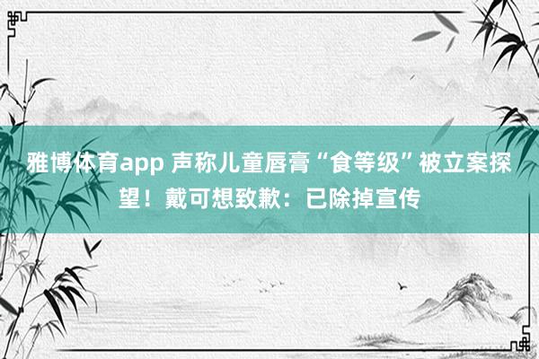 雅博体育app 声称儿童唇膏“食等级”被立案探望！戴可想致歉：已除掉宣传