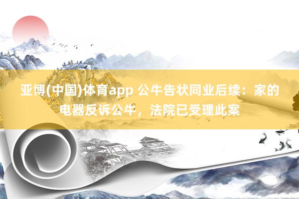 亚博(中国)体育app 公牛告状同业后续：家的电器反诉公牛，法院已受理此案