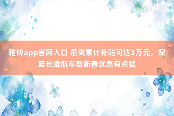 雅博app官网入口 最高累计补贴可达3万元，深蓝长续航车型新春优惠有点猛