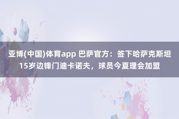 亚博(中国)体育app 巴萨官方：签下哈萨克斯坦15岁边锋门迪卡诺夫，球员今夏理会加盟