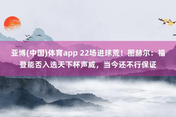 亚博(中国)体育app 22场进球荒！图赫尔：福登能否入选天下杯声威，当今还不行保证