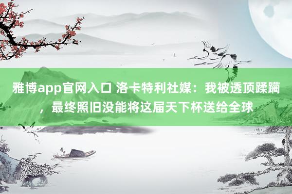 雅博app官网入口 洛卡特利社媒：我被透顶蹂躏，最终照旧没能将这届天下杯送给全球