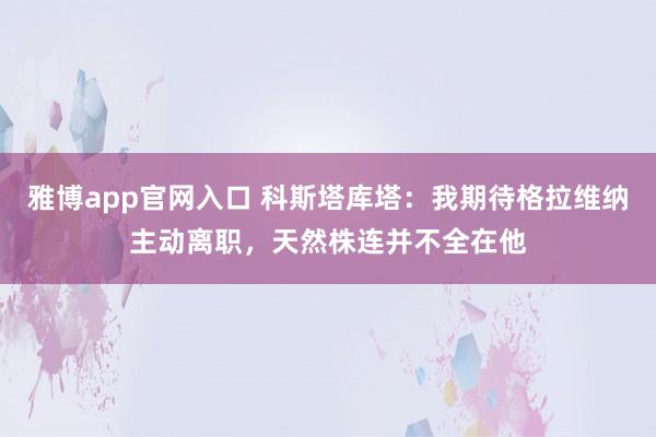 雅博app官网入口 科斯塔库塔：我期待格拉维纳主动离职，天然株连并不全在他
