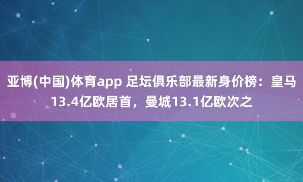 亚博(中国)体育app 足坛俱乐部最新身价榜：皇马13.4亿欧居首，曼城13.1亿欧次之