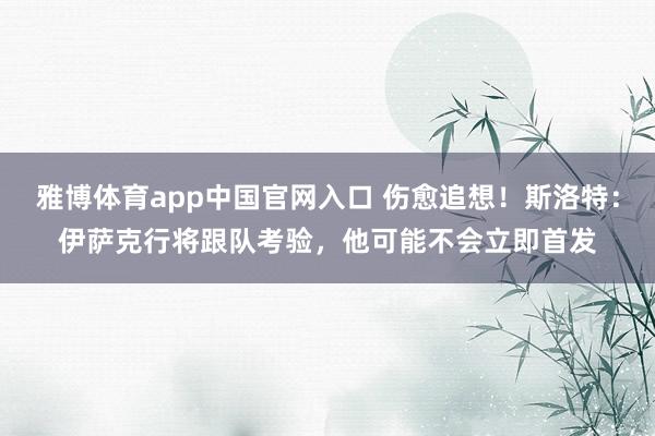 雅博体育app中国官网入口 伤愈追想！斯洛特：伊萨克行将跟队考验，他可能不会立即首发
