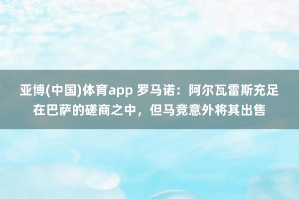 亚博(中国)体育app 罗马诺：阿尔瓦雷斯充足在巴萨的磋商之中，但马竞意外将其出售