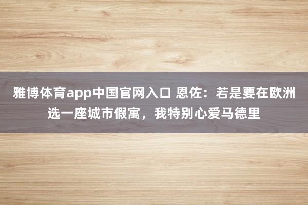 雅博体育app中国官网入口 恩佐：若是要在欧洲选一座城市假寓，我特别心爱马德里