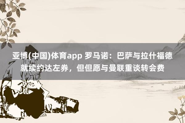 亚博(中国)体育app 罗马诺：巴萨与拉什福德就续约达左券，但但愿与曼联重谈转会费
