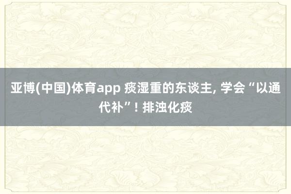亚博(中国)体育app 痰湿重的东谈主, 学会“以通代补”! 排浊化痰