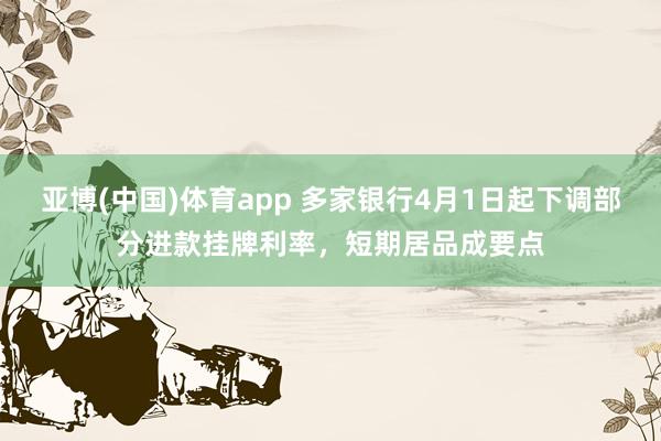 亚博(中国)体育app 多家银行4月1日起下调部分进款挂牌利率，短期居品成要点