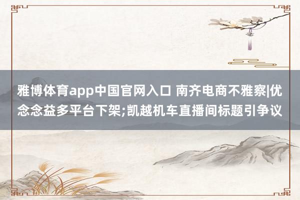 雅博体育app中国官网入口 南齐电商不雅察|优念念益多平台下架;凯越机车直播间标题引争议
