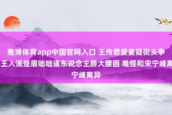 雅博体育app中国官网入口 王传君爱妻疑街头争吵 王人溪蹙眉咄咄逼东说念主膀大腰圆 难怪和宋宁峰离异