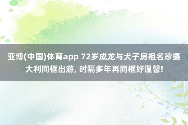 亚博(中国)体育app 72岁成龙与犬子房祖名珍摄大利同框出游, 时隔多年再同框好温馨!