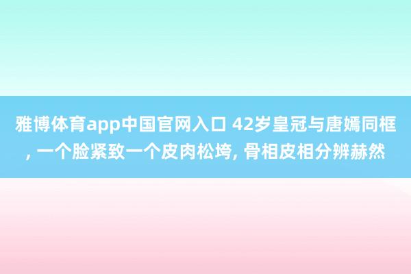 雅博体育app中国官网入口 42岁皇冠与唐嫣同框, 一个脸紧致一个皮肉松垮, 骨相皮相分辨赫然