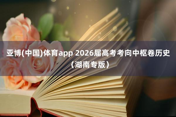 亚博(中国)体育app 2026届高考考向中枢卷历史（湖南专版）