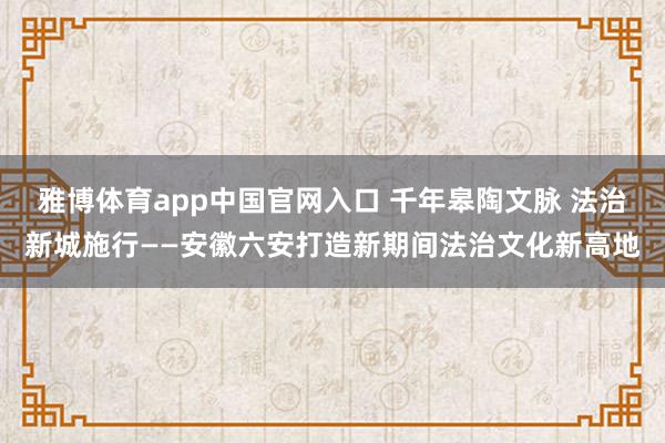 雅博体育app中国官网入口 千年皋陶文脉 法治新城施行——安徽六安打造新期间法治文化新高地