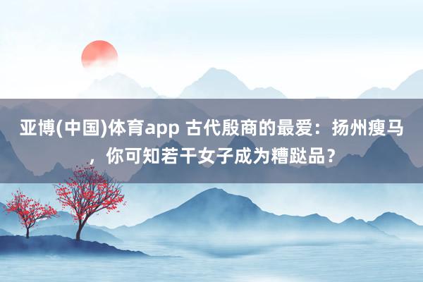 亚博(中国)体育app 古代殷商的最爱：扬州瘦马，你可知若干女子成为糟跶品？