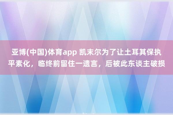 亚博(中国)体育app 凯末尔为了让土耳其保执平素化，临终前留住一遗言，后被此东谈主破损