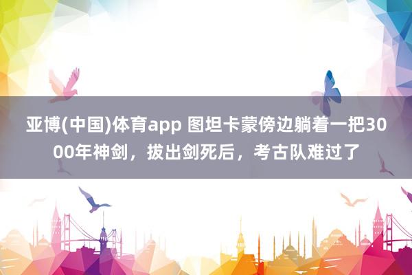 亚博(中国)体育app 图坦卡蒙傍边躺着一把3000年神剑，拔出剑死后，考古队难过了