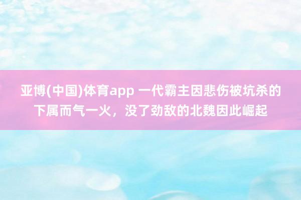 亚博(中国)体育app 一代霸主因悲伤被坑杀的下属而气一火，没了劲敌的北魏因此崛起