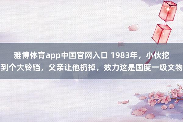 雅博体育app中国官网入口 1983年，小伙挖到个大铃铛，父亲让他扔掉，效力这是国度一级文物