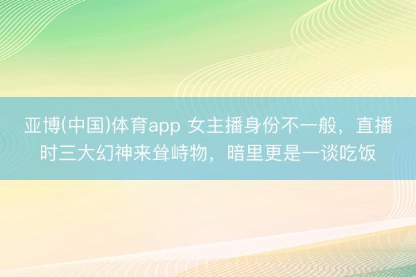 亚博(中国)体育app 女主播身份不一般，直播时三大幻神来耸峙物，暗里更是一谈吃饭