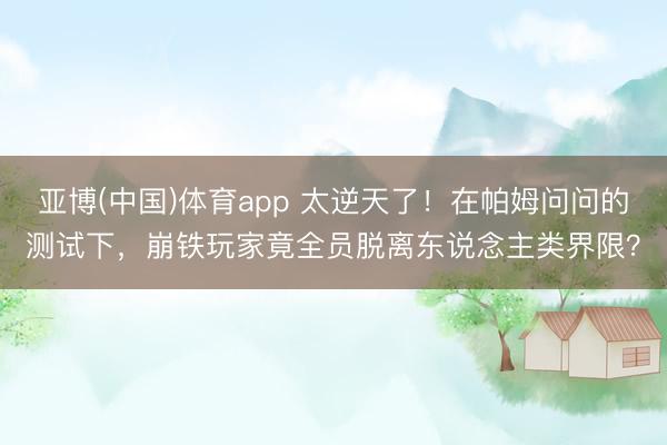 亚博(中国)体育app 太逆天了！在帕姆问问的测试下，崩铁玩家竟全员脱离东说念主类界限？