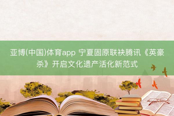 亚博(中国)体育app 宁夏固原联袂腾讯《英豪杀》开启文化遗产活化新范式