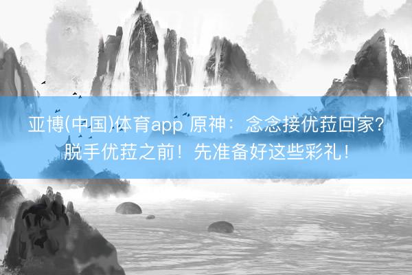 亚博(中国)体育app 原神：念念接优菈回家？脱手优菈之前！先准备好这些彩礼！