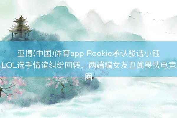 亚博(中国)体育app Rookie承认驳诘小钰！LOL选手情谊纠纷回转，两端骗女友丑闻畏怯电竞圈