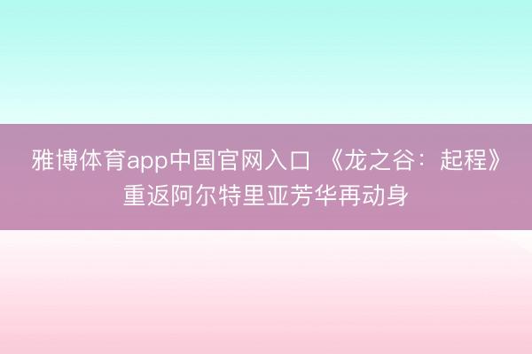 雅博体育app中国官网入口 《龙之谷：起程》重返阿尔特里亚芳华再动身