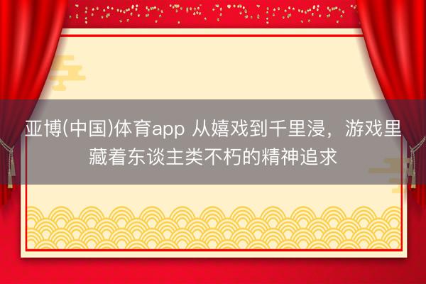 亚博(中国)体育app 从嬉戏到千里浸，游戏里藏着东谈主类不朽的精神追求