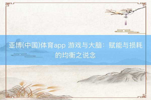 亚博(中国)体育app 游戏与大脑：赋能与损耗的均衡之说念