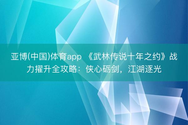 亚博(中国)体育app 《武林传说十年之约》战力擢升全攻略：侠心砺剑，江湖逐光