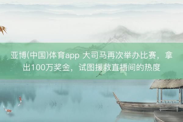 亚博(中国)体育app 大司马再次举办比赛，拿出100万奖金，试图援救直播间的热度