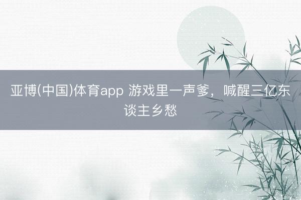 亚博(中国)体育app 游戏里一声爹，喊醒三亿东谈主乡愁