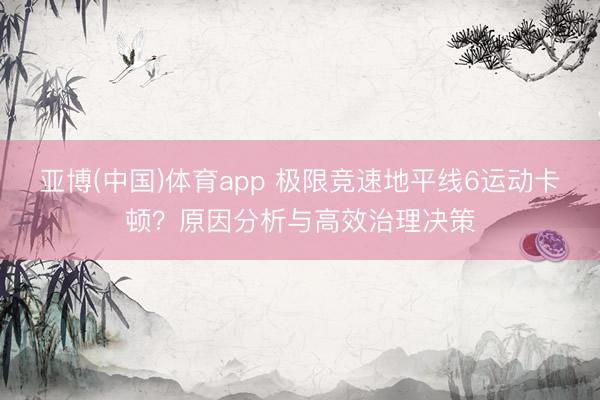 亚博(中国)体育app 极限竞速地平线6运动卡顿？原因分析与高效治理决策