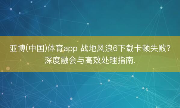 亚博(中国)体育app 战地风浪6下载卡顿失败？深度融会与高效处理指南.