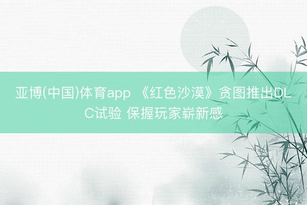 亚博(中国)体育app 《红色沙漠》贪图推出DLC试验 保握玩家崭新感