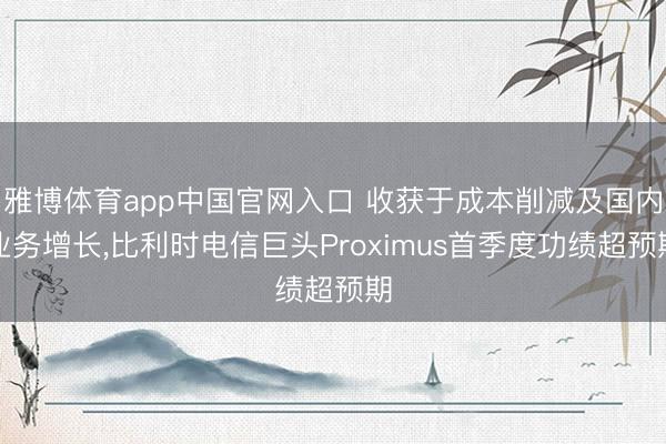 雅博体育app中国官网入口 收获于成本削减及国内业务增长，比利时电信巨头Proximus首季度功绩超预期