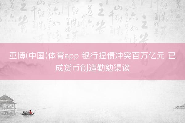 亚博(中国)体育app 银行捏债冲突百万亿元 已成货币创造勤勉渠谈