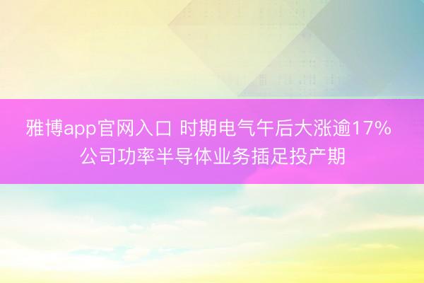 雅博app官网入口 时期电气午后大涨逾17% 公司功率半导体业务插足投产期